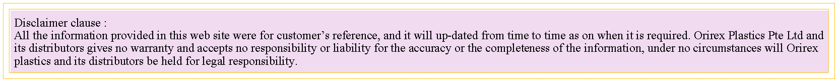 Text Box: Disclaimer clause :All the information provided in this web site were for customers reference, and it will up-dated from time to time as on when it is required. Orirex Plastics Pte Ltd and its distributors gives no warranty and accepts no responsibility or liability for the accuracy or the completeness of the information, under no circumstances will Orirex plastics and its distributors be held for legal responsibility.